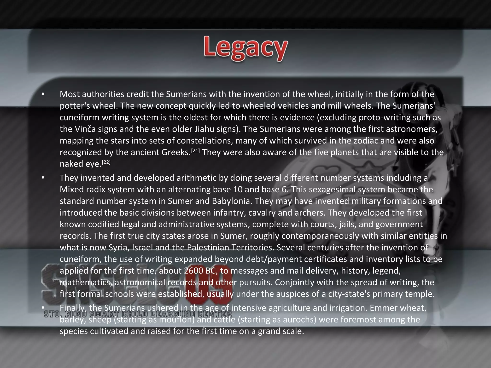Most authorities credit the Sumerians with the invention of the wheel, initially in the form of the potter's wheel. The new concept quickly led to wheeled vehicles and mill wheels. The Sumerians' cuneiform writing system is the oldest for which there is evidence (excluding proto-writing such as the Vinča signs and the even older Jiahu signs). The Sumerians were among the first astronomers, mapping the stars into sets of constellations, many of which survived in the zodiac and were also recognized by the ancient Greeks. [21]  They were also aware of the five planets that are visible to the naked eye. [22] They invented and developed arithmetic by doing several different number systems including a Mixed radix system with an alternating base 10 and base 6. This sexagesimal system became the standard number system in Sumer and Babylonia. They may have invented military formations and introduced the basic divisions between infantry, cavalry and archers. They developed the first known codified legal and administrative systems, complete with courts, jails, and government records. The first true city states arose in Sumer, roughly contemporaneously with similar entities in what is now Syria, Israel and the Palestinian Territories. Several centuries after the invention of cuneiform, the use of writing expanded beyond debt/payment certificates and inventory lists to be applied for the first time, about 2600 BC, to messages and mail delivery, history, legend, mathematics, astronomical records and other pursuits. Conjointly with the spread of writing, the first formal schools were established, usually under the auspices of a city-state's primary temple. Finally, the Sumerians ushered in the age of intensive agriculture and irrigation. Emmer wheat, barley, sheep (starting as mouflon) and cattle (starting as aurochs) were foremost among the species cultivated and raised for the first time on a grand scale. 