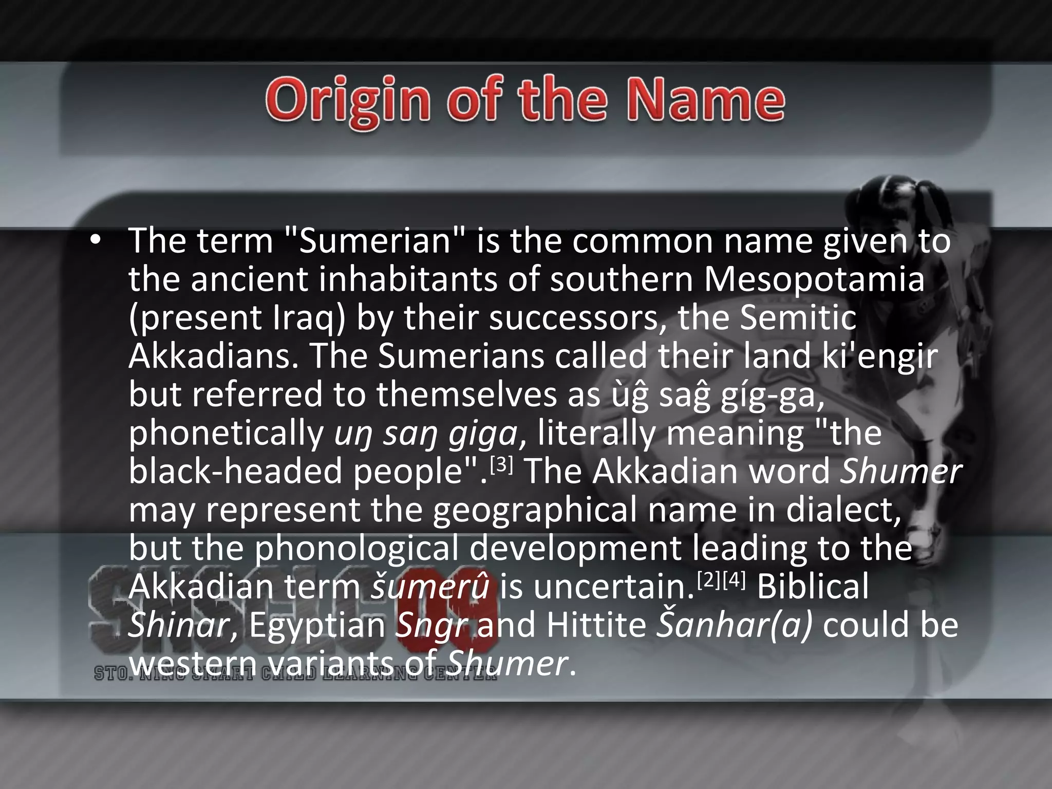 The term "Sumerian" is the common name given to the ancient inhabitants of southern Mesopotamia (present Iraq) by their successors, the Semitic Akkadians. The Sumerians called their land ki'engir but referred to themselves as ùĝ saĝ gíg-ga, phonetically  uŋ saŋ giga , literally meaning "the black-headed people". [3]  The Akkadian word  Shumer  may represent the geographical name in dialect, but the phonological development leading to the Akkadian term  šumerû  is uncertain. [2][4]  Biblical  Shinar , Egyptian  Sngr  and Hittite  Šanhar(a)  could be western variants of  Shumer . 