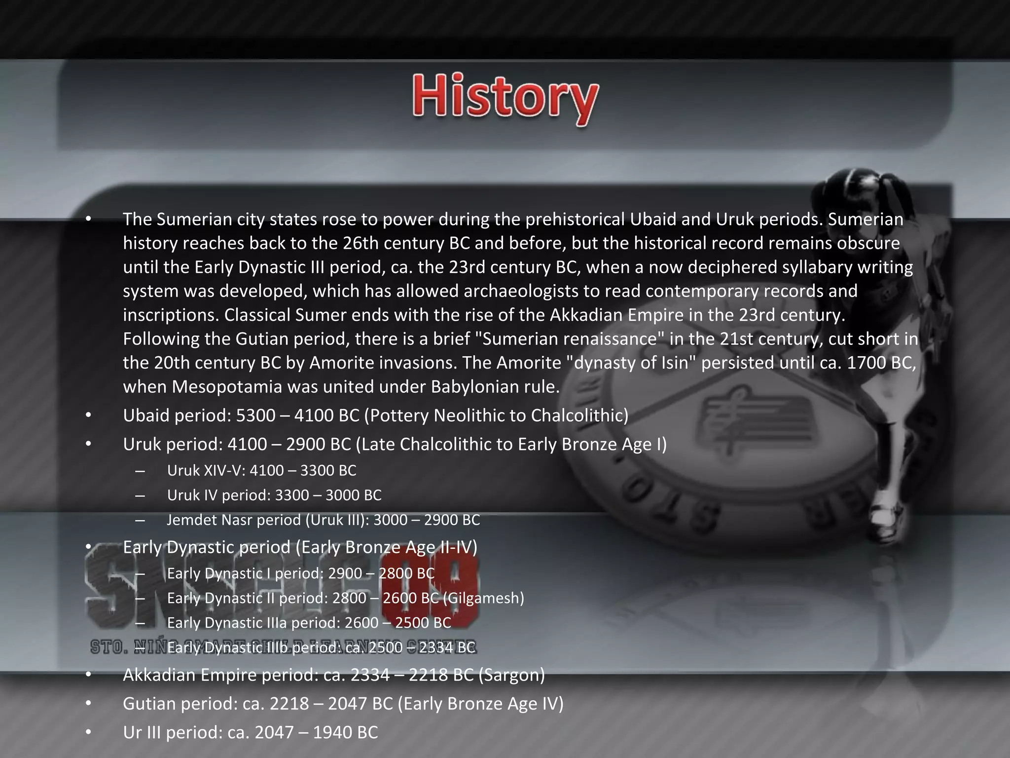The Sumerian city states rose to power during the prehistorical Ubaid and Uruk periods. Sumerian history reaches back to the 26th century BC and before, but the historical record remains obscure until the Early Dynastic III period, ca. the 23rd century BC, when a now deciphered syllabary writing system was developed, which has allowed archaeologists to read contemporary records and inscriptions. Classical Sumer ends with the rise of the Akkadian Empire in the 23rd century. Following the Gutian period, there is a brief "Sumerian renaissance" in the 21st century, cut short in the 20th century BC by Amorite invasions. The Amorite "dynasty of Isin" persisted until ca. 1700 BC, when Mesopotamia was united under Babylonian rule. Ubaid period: 5300 – 4100 BC (Pottery Neolithic to Chalcolithic) Uruk period: 4100 – 2900 BC (Late Chalcolithic to Early Bronze Age I)  Uruk XIV-V: 4100 – 3300 BC Uruk IV period: 3300 – 3000 BC Jemdet Nasr period (Uruk III): 3000 – 2900 BC Early Dynastic period (Early Bronze Age II-IV)  Early Dynastic I period: 2900 – 2800 BC Early Dynastic II period: 2800 – 2600 BC (Gilgamesh) Early Dynastic IIIa period: 2600 – 2500 BC Early Dynastic IIIb period: ca. 2500 – 2334 BC Akkadian Empire period: ca. 2334 – 2218 BC (Sargon) Gutian period: ca. 2218 – 2047 BC (Early Bronze Age IV) Ur III period: ca. 2047 – 1940 BC 
