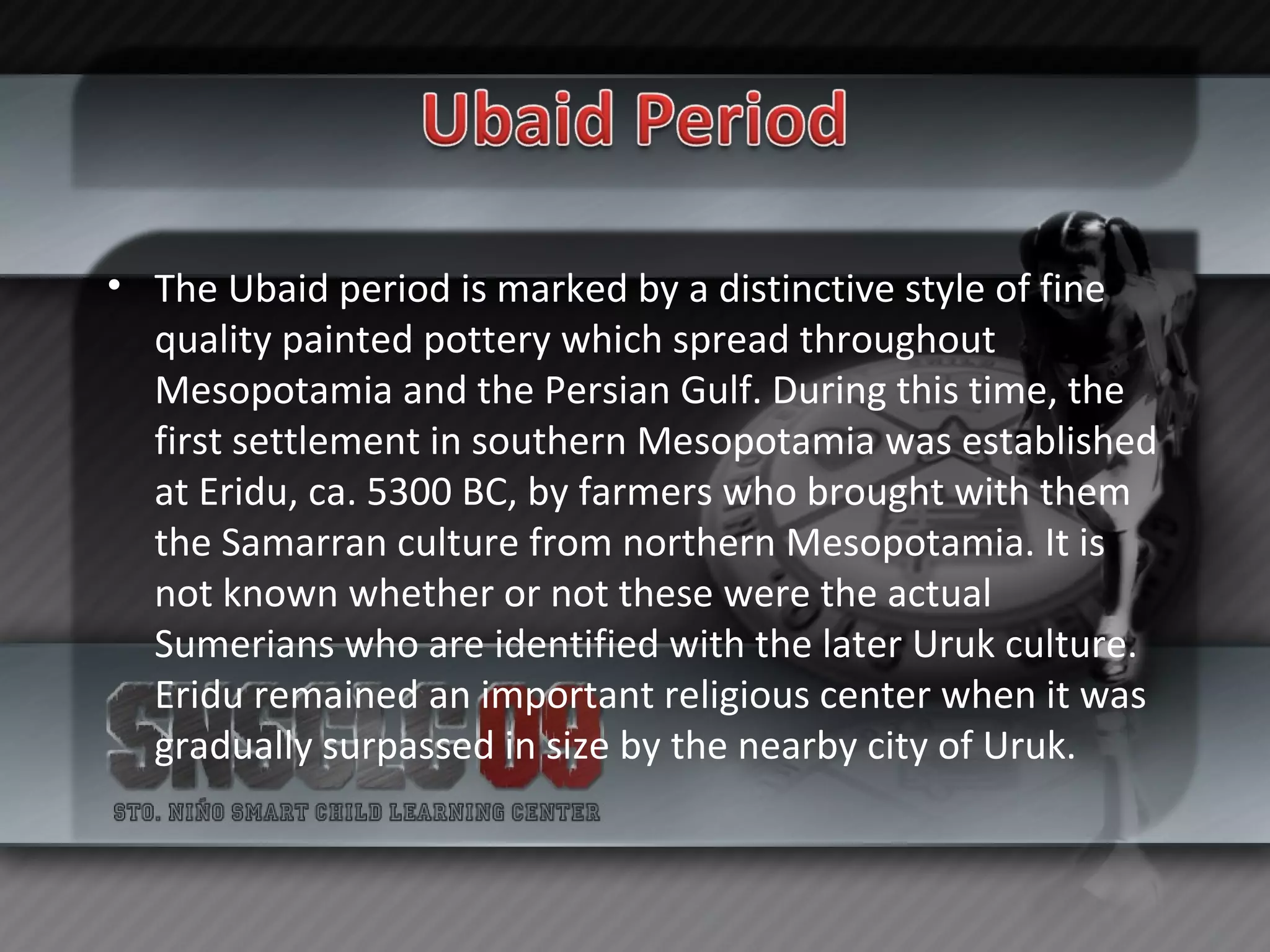 The Ubaid period is marked by a distinctive style of fine quality painted pottery which spread throughout Mesopotamia and the Persian Gulf. During this time, the first settlement in southern Mesopotamia was established at Eridu, ca. 5300 BC, by farmers who brought with them the Samarran culture from northern Mesopotamia. It is not known whether or not these were the actual Sumerians who are identified with the later Uruk culture. Eridu remained an important religious center when it was gradually surpassed in size by the nearby city of Uruk. 