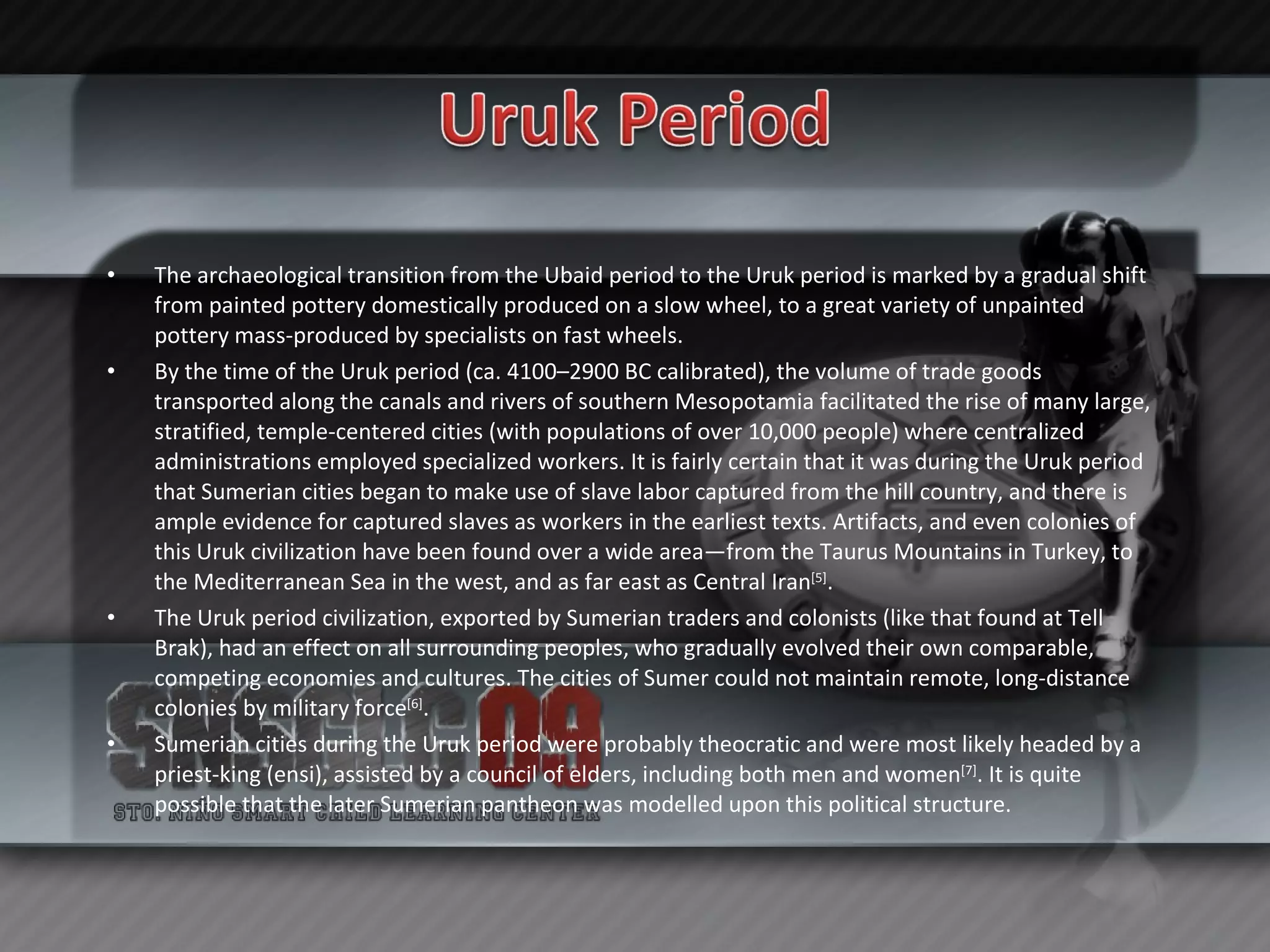 The archaeological transition from the Ubaid period to the Uruk period is marked by a gradual shift from painted pottery domestically produced on a slow wheel, to a great variety of unpainted pottery mass-produced by specialists on fast wheels. By the time of the Uruk period (ca. 4100–2900 BC calibrated), the volume of trade goods transported along the canals and rivers of southern Mesopotamia facilitated the rise of many large, stratified, temple-centered cities (with populations of over 10,000 people) where centralized administrations employed specialized workers. It is fairly certain that it was during the Uruk period that Sumerian cities began to make use of slave labor captured from the hill country, and there is ample evidence for captured slaves as workers in the earliest texts. Artifacts, and even colonies of this Uruk civilization have been found over a wide area—from the Taurus Mountains in Turkey, to the Mediterranean Sea in the west, and as far east as Central Iran [5] . The Uruk period civilization, exported by Sumerian traders and colonists (like that found at Tell Brak), had an effect on all surrounding peoples, who gradually evolved their own comparable, competing economies and cultures. The cities of Sumer could not maintain remote, long-distance colonies by military force [6] . Sumerian cities during the Uruk period were probably theocratic and were most likely headed by a priest-king (ensi), assisted by a council of elders, including both men and women [7] . It is quite possible that the later Sumerian pantheon was modelled upon this political structure. 