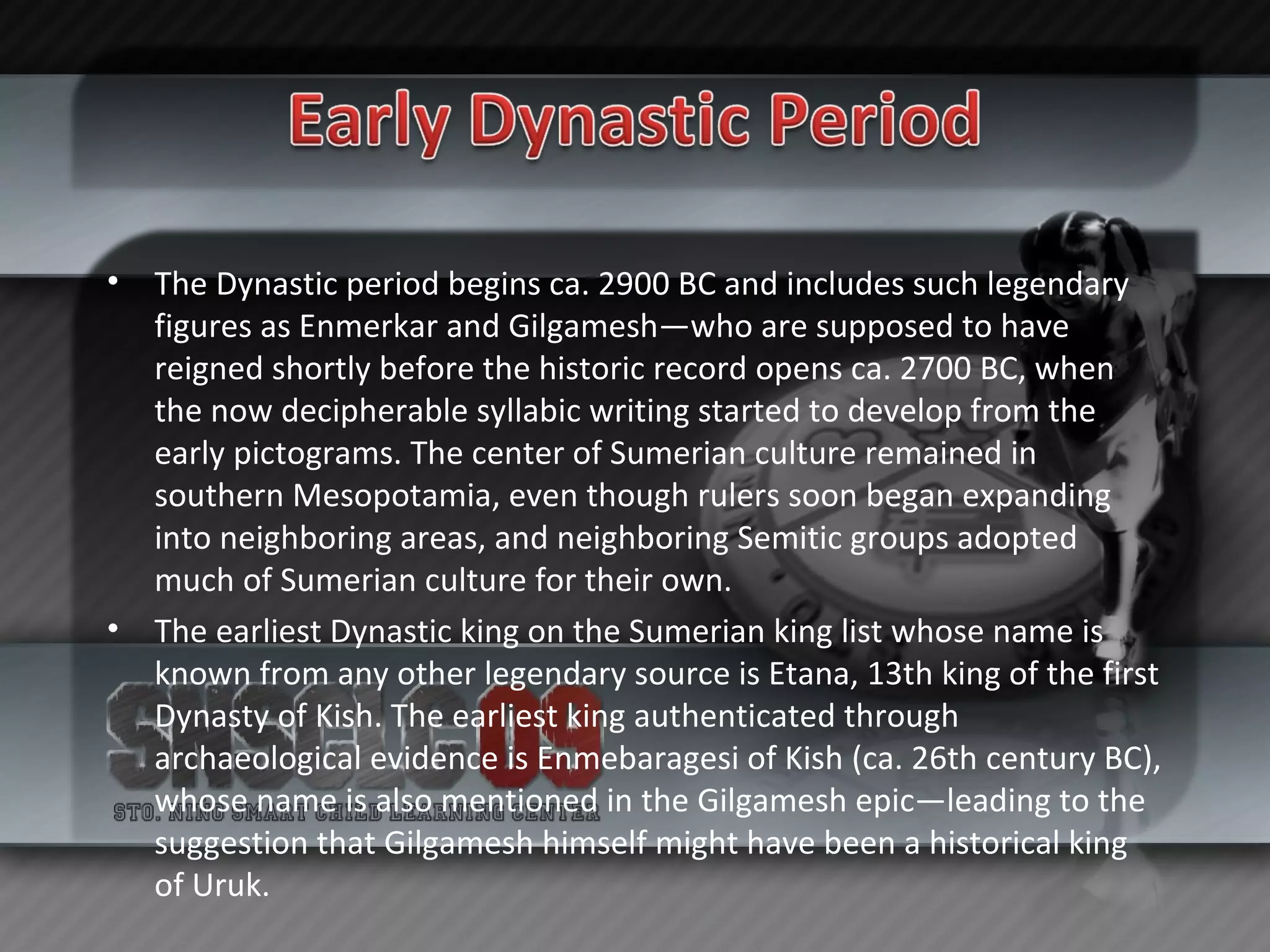 The Dynastic period begins ca. 2900 BC and includes such legendary figures as Enmerkar and Gilgamesh—who are supposed to have reigned shortly before the historic record opens ca. 2700 BC, when the now decipherable syllabic writing started to develop from the early pictograms. The center of Sumerian culture remained in southern Mesopotamia, even though rulers soon began expanding into neighboring areas, and neighboring Semitic groups adopted much of Sumerian culture for their own. The earliest Dynastic king on the Sumerian king list whose name is known from any other legendary source is Etana, 13th king of the first Dynasty of Kish. The earliest king authenticated through archaeological evidence is Enmebaragesi of Kish (ca. 26th century BC), whose name is also mentioned in the Gilgamesh epic—leading to the suggestion that Gilgamesh himself might have been a historical king of Uruk. 