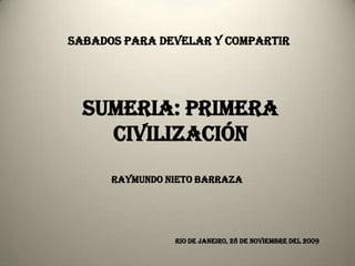 SABADOS PARA DEVELAR Y COMPARTIR




  SUMERIA: PRIMERA
    CIVILIZACIÓN
      RAYMUNDO NIETO BARRAZA




                RIO DE JANEIRO, 28 DE NOVIEMBRE DEL 2009
 