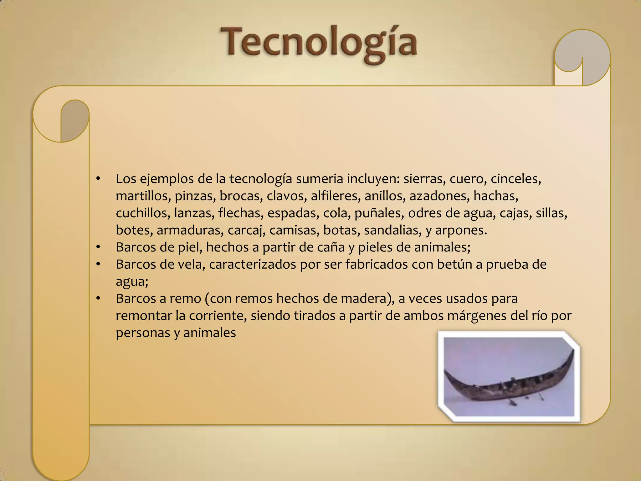 •   Los ejemplos de la tecnología sumeria incluyen: sierras, cuero, cinceles,
    martillos, pinzas, brocas, clavos, alfileres, anillos, azadones, hachas,
    cuchillos, lanzas, flechas, espadas, cola, puñales, odres de agua, cajas, sillas,
    botes, armaduras, carcaj, camisas, botas, sandalias, y arpones.
•   Barcos de piel, hechos a partir de caña y pieles de animales;
•   Barcos de vela, caracterizados por ser fabricados con betún a prueba de
    agua;
•   Barcos a remo (con remos hechos de madera), a veces usados para
    remontar la corriente, siendo tirados a partir de ambos márgenes del río por
    personas y animales
 