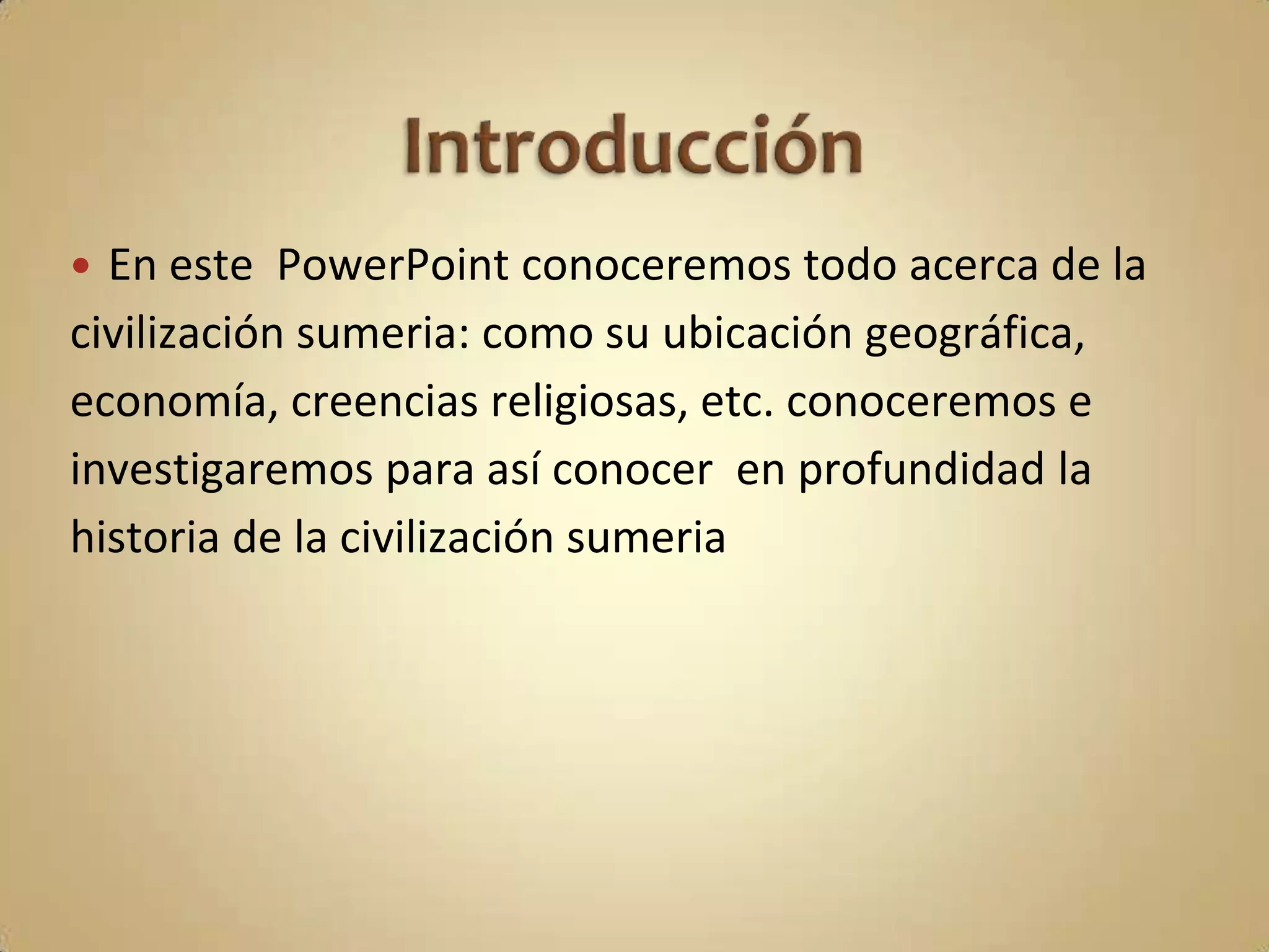  En este PowerPoint conoceremos todo acerca de la
civilización sumeria: como su ubicación geográfica,
economía, creencias religiosas, etc. conoceremos e
investigaremos para así conocer en profundidad la
historia de la civilización sumeria
 