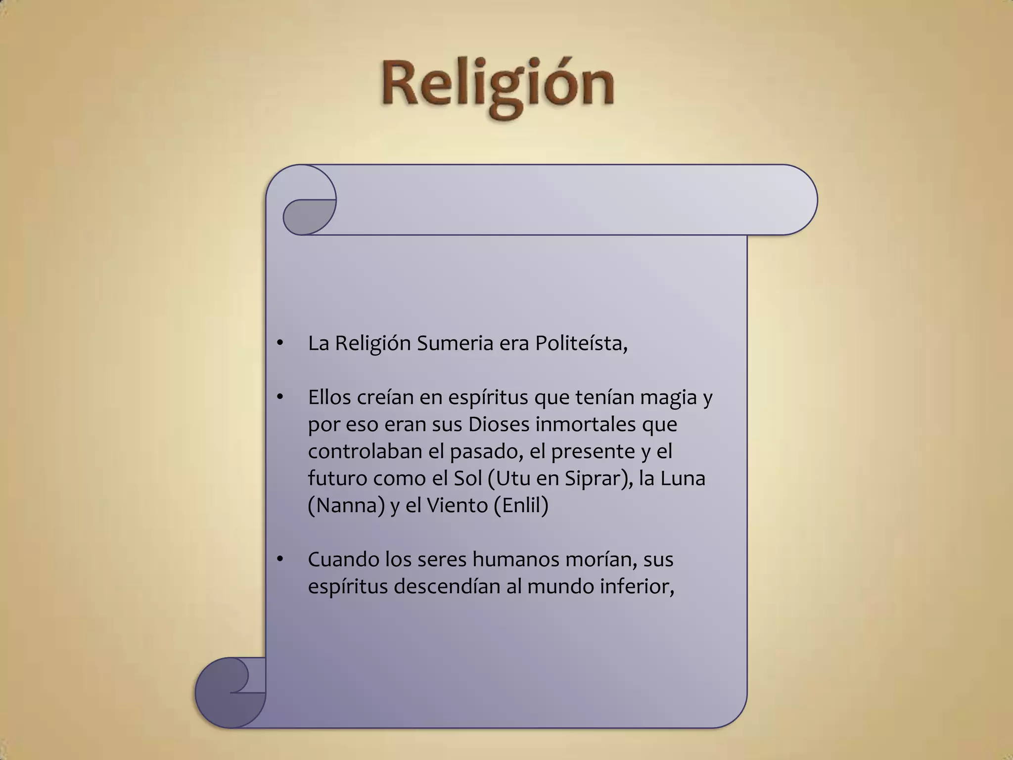 •   La Religión Sumeria era Politeísta,

•   Ellos creían en espíritus que tenían magia y
    por eso eran sus Dioses inmortales que
    controlaban el pasado, el presente y el
    futuro como el Sol (Utu en Siprar), la Luna
    (Nanna) y el Viento (Enlil)

•   Cuando los seres humanos morían, sus
    espíritus descendían al mundo inferior,
 