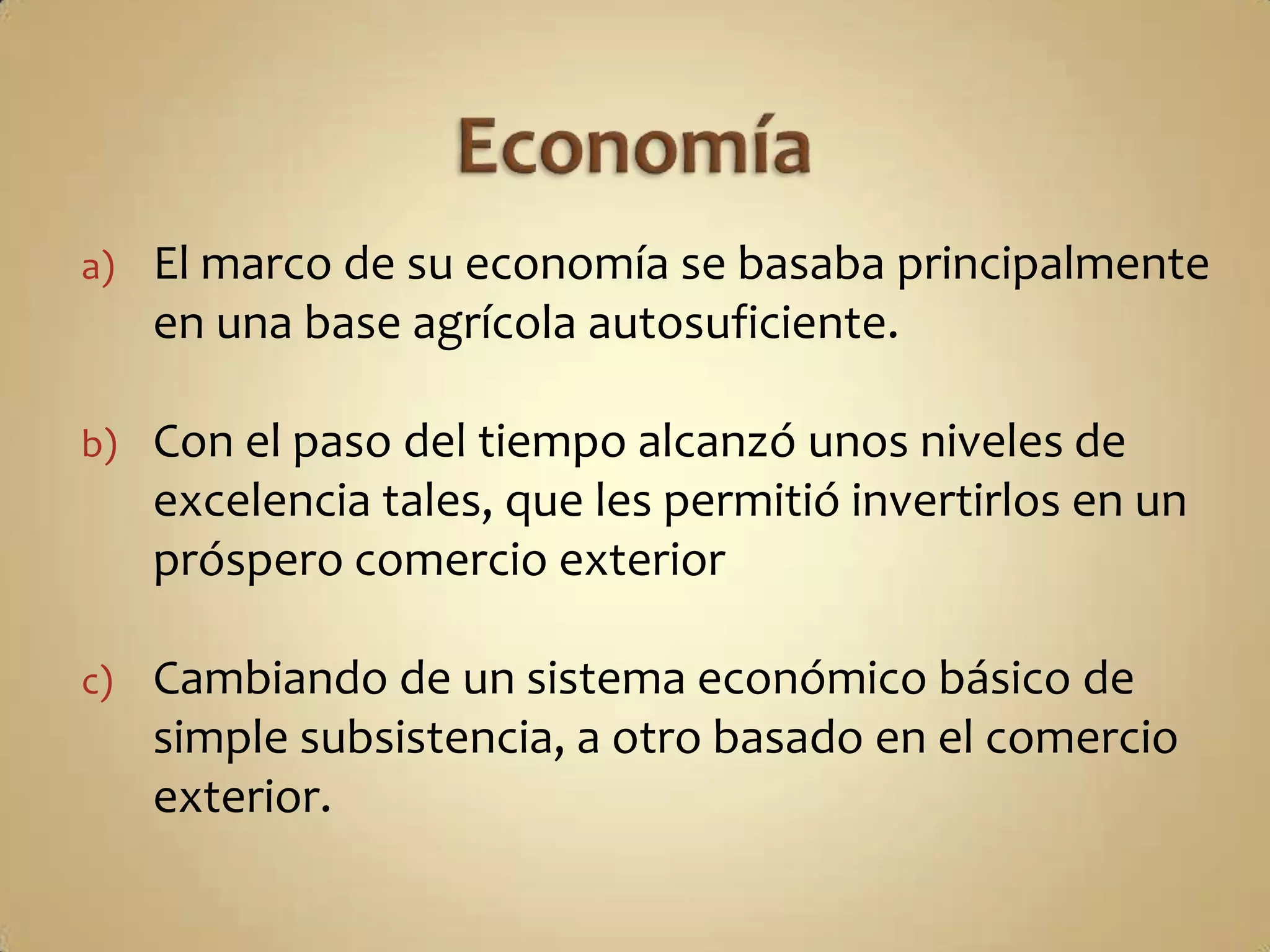a)   El marco de su economía se basaba principalmente
     en una base agrícola autosuficiente.

b)   Con el paso del tiempo alcanzó unos niveles de
     excelencia tales, que les permitió invertirlos en un
     próspero comercio exterior

c)   Cambiando de un sistema económico básico de
     simple subsistencia, a otro basado en el comercio
     exterior.
 