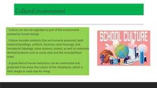 Culturalenvironment
Culture can also be regarded as part of the environment
created by human beings.
Culture includes products that are humanly produced, both
material (buildings, artifacts, factories, slum housing), and
immaterial (ideology, value systems, mores), as well as materially
derived products such as social class and the socio/political
order.
A good deal of human behaviour can be understood and
predicted if we know the culture of the inhabitants, which is
their design or road map for living.
 