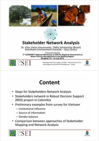 Stakeholder Network Analysis
Dr. Vitor Vieira Vasconcelos, CNPq Scholarship (Brazil)
Stockholm Environment Institute – Asia Centre
Presented during
1st SUMERNET Regional Workshop on RDS for Regional Assessment on
Water Scarcity Management in the Mekong Region
Bangkok, 14 – 16 July 2015
Developed with the support of CNPq – National Council for
Technological and Scientific Development – Brazil.
Content
• Steps for Stakeholders Network Analysis
• Stakeholders network in Robust Decision Support
(RDS) project in Colombia
• Preliminary examples from survey for Vietnam
– Institutional influence
– Source of information
– Gender balance
• Comparison between approaches of Stakeholder
Mapping and Network Analysis
 
