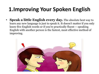 1.Improving Your Spoken English
• Speak a little English every day. The absolute best way to
learn any new language is just to speak it. It doesn't matter if you only
know five English words or if you're practically fluent -- speaking
English with another person is the fastest, most effective method of
improving.
 