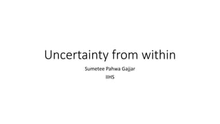 Uncertainty from within
Sumetee Pahwa Gajjar
IIHS
 