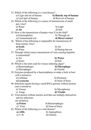 33. Which of the following is a viral disease?
a) Cigar end rot of banana b) Bunchy top of banana
c) Leaf spot of banana d) Root rot of banana
34. Which of the following is a source of transmission of small
pox virus?
a) Water b) Light
c) Air d) Soil
35. How is the transmission of potato virus X in the field?
a) Entomophilies b) Through air
c) Contaminated soil d) Direct contact
36. Which of the following is responsible for transmission of
bean mosaic virus?
a) Seeds b) Air
c) Water d) During harvest
37. Through which source transmission of virus causing hepatitis
is transmitted?
a) Air b) Water
c) Insect d) Soil
38. Which is the term used for viruses infecting algae?
a) Bacteriophages b) Phycophage
c) Microphages d) Viroids
39. Enzymes produced by a bacteriophases to make a hole in host
cell is termed as
a) Cellulase b) Pectinase
c) Lysozyme d) None of these
40. Infectious agents having a small RNA genome without protein
coat is termed as
a) Viruses b) Mycoplasma
c) Fungi d) Viroids
41. Viral protein without nucleic acid that can multiply themselves
and are infectious
are termed as
a) Prions b) Bacteriophages
c) Virus d) None of these
42. Which of the following is a viral disease?
a) AIDs b) Aspergillosis
c) T. B. d) Cholera
 