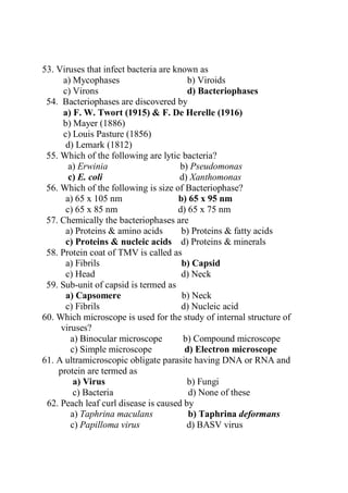 53. Viruses that infect bacteria are known as
a) Mycophases b) Viroids
c) Virons d) Bacteriophases
54. Bacteriophases are discovered by
a) F. W. Twort (1915) & F. De Herelle (1916)
b) Mayer (1886)
c) Louis Pasture (1856)
d) Lemark (1812)
55. Which of the following are lytic bacteria?
a) Erwinia b) Pseudomonas
c) E. coli d) Xanthomonas
56. Which of the following is size of Bacteriophase?
a) 65 x 105 nm b) 65 x 95 nm
c) 65 x 85 nm d) 65 x 75 nm
57. Chemically the bacteriophases are
a) Proteins & amino acids b) Proteins & fatty acids
c) Proteins & nucleic acids d) Proteins & minerals
58. Protein coat of TMV is called as
a) Fibrils b) Capsid
c) Head d) Neck
59. Sub-unit of capsid is termed as
a) Capsomere b) Neck
c) Fibrils d) Nucleic acid
60. Which microscope is used for the study of internal structure of
viruses?
a) Binocular microscope b) Compound microscope
c) Simple microscope d) Electron microscope
61. A ultramicroscopic obligate parasite having DNA or RNA and
protein are termed as
a) Virus b) Fungi
c) Bacteria d) None of these
62. Peach leaf curl disease is caused by
a) Taphrina maculans b) Taphrina deformans
c) Papilloma virus d) BASV virus
 
