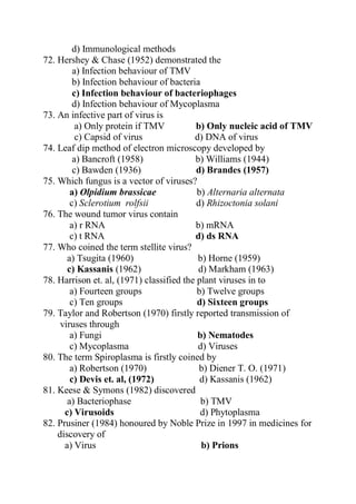 d) Immunological methods
72. Hershey & Chase (1952) demonstrated the
a) Infection behaviour of TMV
b) Infection behaviour of bacteria
c) Infection behaviour of bacteriophages
d) Infection behaviour of Mycoplasma
73. An infective part of virus is
a) Only protein if TMV b) Only nucleic acid of TMV
c) Capsid of virus d) DNA of virus
74. Leaf dip method of electron microscopy developed by
a) Bancroft (1958) b) Williams (1944)
c) Bawden (1936) d) Brandes (1957)
75. Which fungus is a vector of viruses?
a) Olpidium brassicae b) Alternaria alternata
c) Sclerotium rolfsii d) Rhizoctonia solani
76. The wound tumor virus contain
a) r RNA b) mRNA
c) t RNA d) ds RNA
77. Who coined the term stellite virus?
a) Tsugita (1960) b) Horne (1959)
c) Kassanis (1962) d) Markham (1963)
78. Harrison et. al, (1971) classified the plant viruses in to
a) Fourteen groups b) Twelve groups
c) Ten groups d) Sixteen groups
79. Taylor and Robertson (1970) firstly reported transmission of
viruses through
a) Fungi b) Nematodes
c) Mycoplasma d) Viruses
80. The term Spiroplasma is firstly coined by
a) Robertson (1970) b) Diener T. O. (1971)
c) Devis et. al, (1972) d) Kassanis (1962)
81. Keese & Symons (1982) discovered
a) Bacteriophase b) TMV
c) Virusoids d) Phytoplasma
82. Prusiner (1984) honoured by Noble Prize in 1997 in medicines for
discovery of
a) Virus b) Prions
 