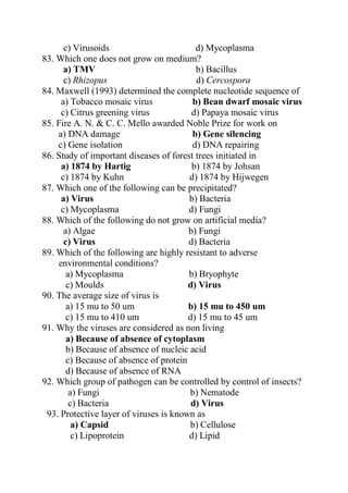 c) Virusoids d) Mycoplasma
83. Which one does not grow on medium?
a) TMV b) Bacillus
c) Rhizopus d) Cercospora
84. Maxwell (1993) determined the complete nucleotide sequence of
a) Tobacco mosaic virus b) Bean dwarf mosaic virus
c) Citrus greening virus d) Papaya mosaic virus
85. Fire A. N. & C. C. Mello awarded Noble Prize for work on
a) DNA damage b) Gene silencing
c) Gene isolation d) DNA repairing
86. Study of important diseases of forest trees initiated in
a) 1874 by Hartig b) 1874 by Johsan
c) 1874 by Kuhn d) 1874 by Hijwegen
87. Which one of the following can be precipitated?
a) Virus b) Bacteria
c) Mycoplasma d) Fungi
88. Which of the following do not grow on artificial media?
a) Algae b) Fungi
c) Virus d) Bacteria
89. Which of the following are highly resistant to adverse
environmental conditions?
a) Mycoplasma b) Bryophyte
c) Moulds d) Virus
90. The average size of virus is
a) 15 mu to 50 um b) 15 mu to 450 um
c) 15 mu to 410 um d) 15 mu to 45 um
91. Why the viruses are considered as non living
a) Because of absence of cytoplasm
b) Because of absence of nucleic acid
c) Because of absence of protein
d) Because of absence of RNA
92. Which group of pathogen can be controlled by control of insects?
a) Fungi b) Nematode
c) Bacteria d) Virus
93. Protective layer of viruses is known as
a) Capsid b) Cellulose
c) Lipoprotein d) Lipid
 