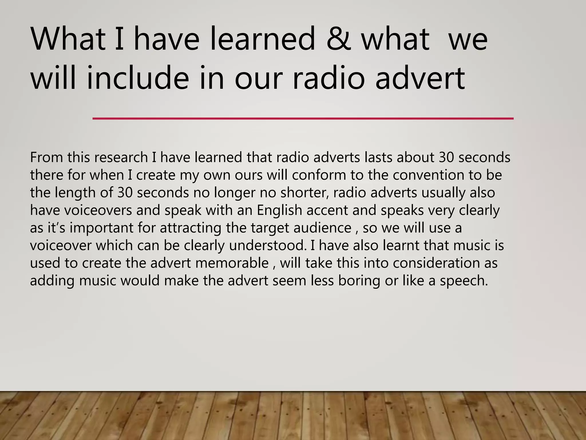 What I have learned & what we
will include in our radio advert
From this research I have learned that radio adverts lasts about 30 seconds
there for when I create my own ours will conform to the convention to be
the length of 30 seconds no longer no shorter, radio adverts usually also
have voiceovers and speak with an English accent and speaks very clearly
as it’s important for attracting the target audience , so we will use a
voiceover which can be clearly understood. I have also learnt that music is
used to create the advert memorable , will take this into consideration as
adding music would make the advert seem less boring or like a speech.
 
