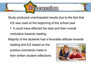 Study produced unanticipated results due to the fact that  ILE was used at the beginning of the school year It could have affected the data and their overall motivation towards reading Majority of the students had a favorable attitude towards  reading and ILE based on the  positive comments made in  their written student reflections 