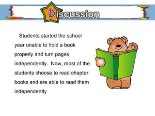 Students started the school year unable to hold a book properly and turn pages independently.  Now, most of the students choose to read chapter books and are able to read them independently 