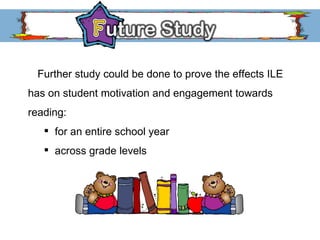 Further study could be done to prove the effects ILE has on student motivation and engagement towards reading: for an entire school year across grade levels 