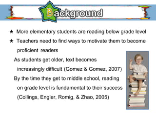 ★   More elementary students are reading below grade level ★   Teachers need to find ways to motivate them to become  proficient  readers As students get older, text becomes increasingly difficult  (Gomez & Gomez, 2007) By the time they get to middle school, reading  on grade level is fundamental to their success (Collings, Engler, Romig, & Zhao, 2005)  