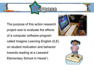 The purpose of this action research  project was to evaluate the effects  of a computer software program  called Imagine Learning English (ILE)  on student motivation and behavior  towards reading at a Leeward  Elementary School in Hawai`i. 