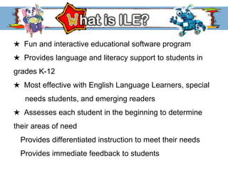 ★  Fun and interactive educational software program ★  Provides language and literacy support to students in  grades K-12 ★   Most effective with English Language Learners, special  needs students, and emerging readers ★  Assesses each student in the beginning to determine  their areas of need Provides differentiated instruction to meet their needs  Provides immediate feedback to students 