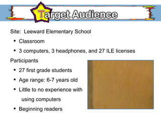 Site:  Leeward Elementary School Classroom 3 computers, 3 headphones, and 27 ILE licenses Participants 27 first grade students Age range: 6-7 years old Little to no experience with using computers Beginning readers 