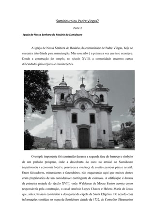 Sumidouro ou Padre Viegas?
Parte 3
Igreja de Nossa Senhora do Rosário do Sumidouro

A igreja de Nossa Senhora do Rosário, da comunidade de Padre Viegas, hoje se
encontra interditada para manutenção. Mas essa não é a primeira vez que isso acontece.
Desde a construção do templo, no século XVIII, a comunidade encontra certas
dificuldades para reparos e manutenções.

O templo imponente foi construído durante a segunda fase do barroco e símbolo
de um período próspero, onde a descoberta do ouro no arraial do Sumidouro
impulsionou a economia local e provocou a mudança de muitas pessoas para o arraial.
Eram faiscadores, mineradores e fazendeiros, não esquecendo aqui que muitos destes
eram proprietários de um considerável contingente de escravos. A edificação é datada
da primeira metade do século XVIII, onde Waldemar de Moura Santos aponta como
responsáveis pela construção, o casal Antônio Lopes Chaves e Helena Maria de Jesus
que, antes, haviam construído a desaparecida capela da Santa Efigênia. De acordo com
informações contidas no mapa de Sumidouro datado de 1732, do Conselho Ultramarino

 