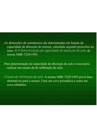-As dimensões do sumidouros são determinadas em função da
capacidade de absorção do terreno, calculada segundo prescritos no
item: B-9-Determinação da capacidade de absorção do solo, da
norma NBR-7229/1993.
-Para determinação da capacidade de absorção do solo é necessário
realizar um ensaio de de infiltração do solo.
-Ensaio de infiltração do solo: A norma NBR-7229/1993 prevê duas
alternativas para o ensaio. Uma em cova prismática e outra em
cova cilíndrica.
 