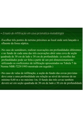• Ensaio de infiltração em cova prismática-metodologia
-Escolher três pontos do terreno próximos ao local onde será lançado o
efluente da fossa séptica.
-No caso de sumidouro, realizar escavações em profundidades diferentes
e no fundo de cada uma das três escavações abrir uma cova de seção
quadrada de 30 cm de lado e 30 cm de profundidade. (a escolha das
profundidades pode ser feita a partir de um pré-dimensionamento
utilizando os coeficientes de infiltração apresentados na Tabela 7 da
Norma NBR-7229/1993-mostrada em seguida )
-No caso de valas de infiltração, a seção do fundo das covas previstas
deve estar a uma profundidade em relação ao nível do terreno de no
mínimo 0,60 m e no máximo 1m. O fundo das três covas também
deverá ser em seção quadrada de 30 cm de lado e 30 cm de profundidade
 