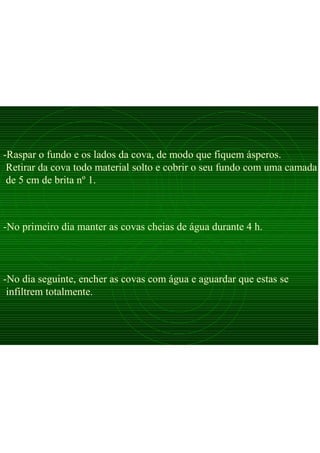 -Raspar o fundo e os lados da cova, de modo que fiquem ásperos.
Retirar da cova todo material solto e cobrir o seu fundo com uma camada
de 5 cm de brita nº 1.
-No dia seguinte, encher as covas com água e aguardar que estas se
infiltrem totalmente.
-No primeiro dia manter as covas cheias de água durante 4 h.
 