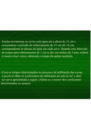 -Com os tempos determinados no processo de infiltração das covas,
é possível obter os coeficientes de infiltração do solo (L/m² x dia)
na curva apresentada a seguir. (Adota-se o menor dos coeficientes
determinados no ensaio)
-Encher novamente as covas com água até a altura de 15 cm e
cronometrar o período de rebaixamento de 15 cm até 14 cm,
correspondente às alturas da água em cada cova. Quando este intervalo
de tempo para rebaixamento de 1 cm se der em menos de 3 min, refazer
o ensaio cinco vezes, adotando o tempo da quinta medição.
 
