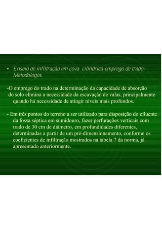 • Ensaio de infiltração em cova cilíndrica-emprego de trado-
Metodologia:
-O emprego do trado na determinação da capacidade de absorção
do solo elimina a necessidade da escavação de valas, principalmente
quando há necessidade de atingir níveis mais profundos.
- Em três pontos do terreno a ser utilizado para disposição do efluente
da fossa séptica em sumidouro, fazer perfurações verticais com
trado de 30 cm de diâmetro, em profundidades diferentes,
determinadas a partir de um pré-dimensionamento, conforme os
coeficientes de infiltração mostrados na tabela 7 da norma, já
apresentado anteriormente.
 
