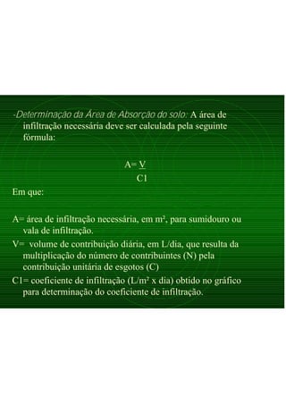 -Determinação da Área de Absorção do solo: A área de
infiltração necessária deve ser calculada pela seguinte
fórmula:
A= V
C1
Em que:
A= área de infiltração necessária, em m², para sumidouro ou
vala de infiltração.
V= volume de contribuição diária, em L/dia, que resulta da
multiplicação do número de contribuintes (N) pela
contribuição unitária de esgotos (C)
C1= coeficiente de infiltração (L/m² x dia) obtido no gráfico
para determinação do coeficiente de infiltração.
 