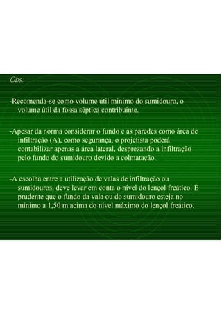 Obs:
-Recomenda-se como volume útil mínimo do sumidouro, o
volume útil da fossa séptica contribuinte.
-Apesar da norma considerar o fundo e as paredes como área de
infiltração (A), como segurança, o projetista poderá
contabilizar apenas a área lateral, desprezando a infiltração
pelo fundo do sumidouro devido a colmatação.
-A escolha entre a utilização de valas de infiltração ou
sumidouros, deve levar em conta o nível do lençol freático. É
prudente que o fundo da vala ou do sumidouro esteja no
mínimo a 1,50 m acima do nível máximo do lençol freático.
 