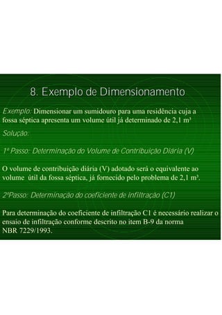8. Exemplo de Dimensionamento8. Exemplo de Dimensionamento
Exemplo: Dimensionar um sumidouro para uma residência cuja a
fossa séptica apresenta um volume útil já determinado de 2,1 m³
Solução:
1º Passo: Determinação do Volume de Contribuição Diária (V)
O volume de contribuição diária (V) adotado será o equivalente ao
volume útil da fossa séptica, já fornecido pelo problema de 2,1 m³.
2ºPasso: Determinação do coeficiente de infiltração (C1)
Para determinação do coeficiente de infiltração C1 é necessário realizar o
ensaio de infiltração conforme descrito no item B-9 da norma
NBR 7229/1993.
 