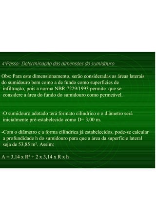 4ºPasso: Determinação das dimensões do sumidouro
Obs: Para este dimensionamento, serão consideradas as áreas laterais
do sumidouro bem como a de fundo como superfícies de
infiltração, pois a norma NBR 7229/1993 permite que se
considere a área do fundo do sumidouro como permeável.
-O sumidouro adotado terá formato cilíndrico e o diâmetro será
inicialmente pré-estabelecido como D= 3,00 m.
-Com o diâmetro e a forma cilíndrica já estabelecidos, pode-se calcular
a profundidade h do sumidouro para que a área da superfície lateral
seja de 53,85 m². Assim:
A = 3,14 x R² + 2 x 3,14 x R x h
 