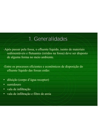 1. Generalidades1. Generalidades
-Após passar pela fossa, o efluente líquido, isento de materiais
sedimentáveis e flutuantes (retidos na fossa) deve ser disposto
de alguma forma no meio ambiente.
-Entre os processos eficientes e econômicos de disposição do
efluente líquido das fossas estão:
• diluição (corpo d’água receptor)
• sumidouro
• vala de infiltração
• vala de infiltração e filtro de areia
 