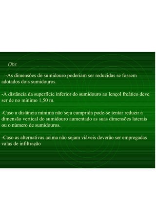-As dimensões do sumidouro poderiam ser reduzidas se fossem
adotados dois sumidouros.
-A distância da superfície inferior do sumidouro ao lençol freático deve
ser de no mínimo 1,50 m.
-Caso a distância mínima não seja cumprida pode-se tentar reduzir a
dimensão vertical do sumidouro aumentado as suas dimensões laterais
ou o número de sumidouros.
-Caso as alternativas acima não sejam viáveis deverão ser empregadas
valas de infiltração
Obs:
 