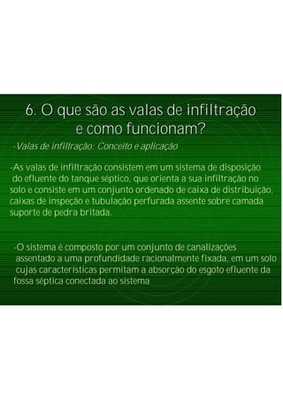 6. O que s6. O que sãão as valas de infiltrao as valas de infiltraçãçãoo
e como funcionam?e como funcionam?
-Valas de infiltração: Conceito e aplicação
-As valas de infiltração consistem em um sistema de disposição
do efluente do tanque séptico, que orienta a sua infiltração no
solo e consiste em um conjunto ordenado de caixa de distribuição,
caixas de inspeção e tubulação perfurada assente sobre camada
suporte de pedra britada.
-O sistema é composto por um conjunto de canalizações
assentado a uma profundidade racionalmente fixada, em um solo
cujas características permitam a absorção do esgoto efluente da
fossa séptica conectada ao sistema
 
