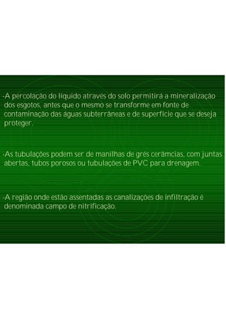 -A percolação do líquido através do solo permitirá a mineralização
dos esgotos, antes que o mesmo se transforme em fonte de
contaminação das águas subterrâneas e de superfície que se deseja
proteger.
-As tubulações podem ser de manilhas de grés cerâmcias, com juntas
abertas, tubos porosos ou tubulações de PVC para drenagem.
-A região onde estão assentadas as canalizações de infiltração é
denominada campo de nitrificação.
 
