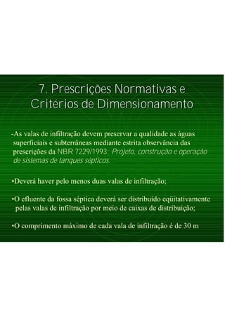 7. Prescri7. Prescriçõções Normativas ees Normativas e
CritCritéérios de Dimensionamentorios de Dimensionamento
-As valas de infiltração devem preservar a qualidade as águas
superficiais e subterrâneas mediante estrita observância das
prescrições da NBR 7229/1993: Projeto, construção e operação
de sistemas de tanques sépticos.
•Deverá haver pelo menos duas valas de infiltração;
•O efluente da fossa séptica deverá ser distribuído eqüitativamente
pelas valas de infiltração por meio de caixas de distribuição;
•O comprimento máximo de cada vala de infiltração é de 30 m
 