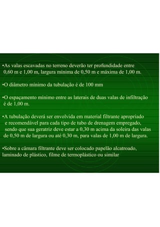 •As valas escavadas no terreno deverão ter profundidade entre
0,60 m e 1,00 m, largura mínima de 0,50 m e máxima de 1,00 m.
•O diâmetro mínimo da tubulação é de 100 mm
•O espaçamento mínimo entre as laterais de duas valas de infiltração
é de 1,00 m.
•A tubulação deverá ser envolvida em material filtrante apropriado
e recomendável para cada tipo de tubo de drenagem empregado,
sendo que sua geratriz deve estar a 0,30 m acima da soleira das valas
de 0,50 m de largura ou até 0,30 m, para valas de 1,00 m de largura.
•Sobre a câmara filtrante deve ser colocado papelão alcatroado,
laminado de plástico, filme de termoplástico ou similar
 