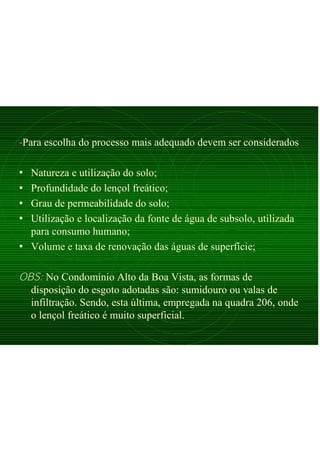 -Para escolha do processo mais adequado devem ser considerados
• Natureza e utilização do solo;
• Profundidade do lençol freático;
• Grau de permeabilidade do solo;
• Utilização e localização da fonte de água de subsolo, utilizada
para consumo humano;
• Volume e taxa de renovação das águas de superfície;
OBS: No Condomínio Alto da Boa Vista, as formas de
disposição do esgoto adotadas são: sumidouro ou valas de
infiltração. Sendo, esta última, empregada na quadra 206, onde
o lençol freático é muito superficial.
 