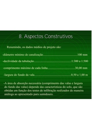 8. Aspectos Construtivos8. Aspectos Construtivos
Resumindo, os dados médios de projeto são:
-diâmetro mínimo de canalização.............................................100 mm
-declividade da tubulação.................................................1:300 a 1:500
-comprimento máximo de cada linha....................................30,00 mm
-largura do fundo da vala................................................0,50 a 1,00 m
-A área de absorção necessária (comprimento das valas e largura
do fundo das valas) depende das características do solo, que são
obtidas em função dos testes de infiltração realizados de maneira
análoga ao apresentado para sumidouro.
 