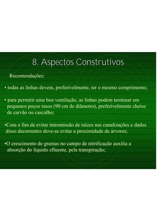 8. Aspectos Construtivos8. Aspectos Construtivos
Recomendações:
• todas as linhas devem, preferivelmente, ter o mesmo comprimento;
• para permitir uma boa ventilação, as linhas podem terminar em
pequenos poços rasos (90 cm de diâmetro), preferivelmente cheios
de carvão ou cascalho;
•Com o fim de evitar intromissão de raízes nas canalizações e dados
disso decorrentes deve-se evitar a proximidade de árvores;
•O crescimento de gramas no campo de nitrificação auxilia a
absorção do líquido efluente, pela transpiração;
 
