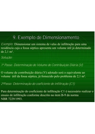 9. Exemplo de Dimensionamento9. Exemplo de Dimensionamento
Exemplo: Dimensionar um sistema de valas de infiltração para uma
residência cuja a fossa séptica apresenta um volume útil já determinado
de 2,1 m³.
Solução:
1º Passo: Determinação do Volume de Contribuição Diária (V)
O volume de contribuição diária (V) adotado será o equivalente ao
volume útil da fossa séptica, já fornecido pelo problema de 2,1 m³.
2ºPasso: Determinação do coeficiente de infiltração (C1)
Para determinação do coeficiente de infiltração C1 é necessário realizar o
ensaio de infiltração conforme descrito no item B-9 da norma
NBR 7229/1993.
 