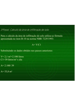 3ºPasso: Cálculo da área de infiltração do solo
Para o cálculo da área de infiltração do solo utiliza-se fórmula
apresentada no item B-10 na norma NBR 7229/1993:
A= V/C1
Substituindo os dados obtidos nos passos anteriores:
V= 2,1 m³=2.100 litros
C1=39 litros/m² x dia
A= 2.100/ 39
A= 53,8 m²
 