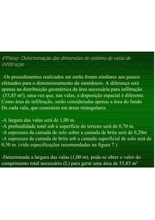 4ºPasso: Determinação das dimensões do sistema de valas de
infiltração
-Os procedimentos realizados até então foram similares aos passos
efetuados para o dimensionamento do sumidouro. A diferença será
apenas na distribuição geométrica da área necessária para infiltração
(53,85 m²), uma vez que, nas valas, a disposição espacial é diferente.
Como área de infiltração, serão consideradas apenas a área do fundo
De cada vala, que consistem em áreas retangulares
-A largura das valas será de 1,00 m.
-A profundidade total sob a superfície do terreno será de 0,70 m.
-A espessura da camada de solo sobre a camada de brita será de 0,20m
-A espessura da camada de brita sob a camada superficial de solo será de
0,50 m. (vide especificações recomendadas na figura 7 )
-Determinada a largura das valas (1,00 m), pode-se obter o valor do
comprimento total necessário (L) para gerar uma área de 53,85 m²
 