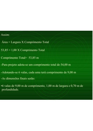 Assim:
Área = Largura X Comprimento Total
53,85 = 1,00 X Comprimento Total
Comprimento Total= 53,85 m
-Para projeto adota-se um comprimento total de 54,00 m
-Adotando-se 6 valas, cada uma terá comprimento de 9,00 m
-As dimensões finais serão:
•6 valas de 9,00 m de comprimento, 1,00 m de largura e 0,70 m de
profundidade.
 